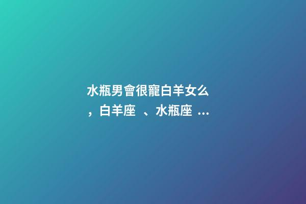 水瓶男會很寵白羊女么，白羊座、水瓶座、雙魚座男生偏愛的女生類型-第1張-觀點-玄機派
